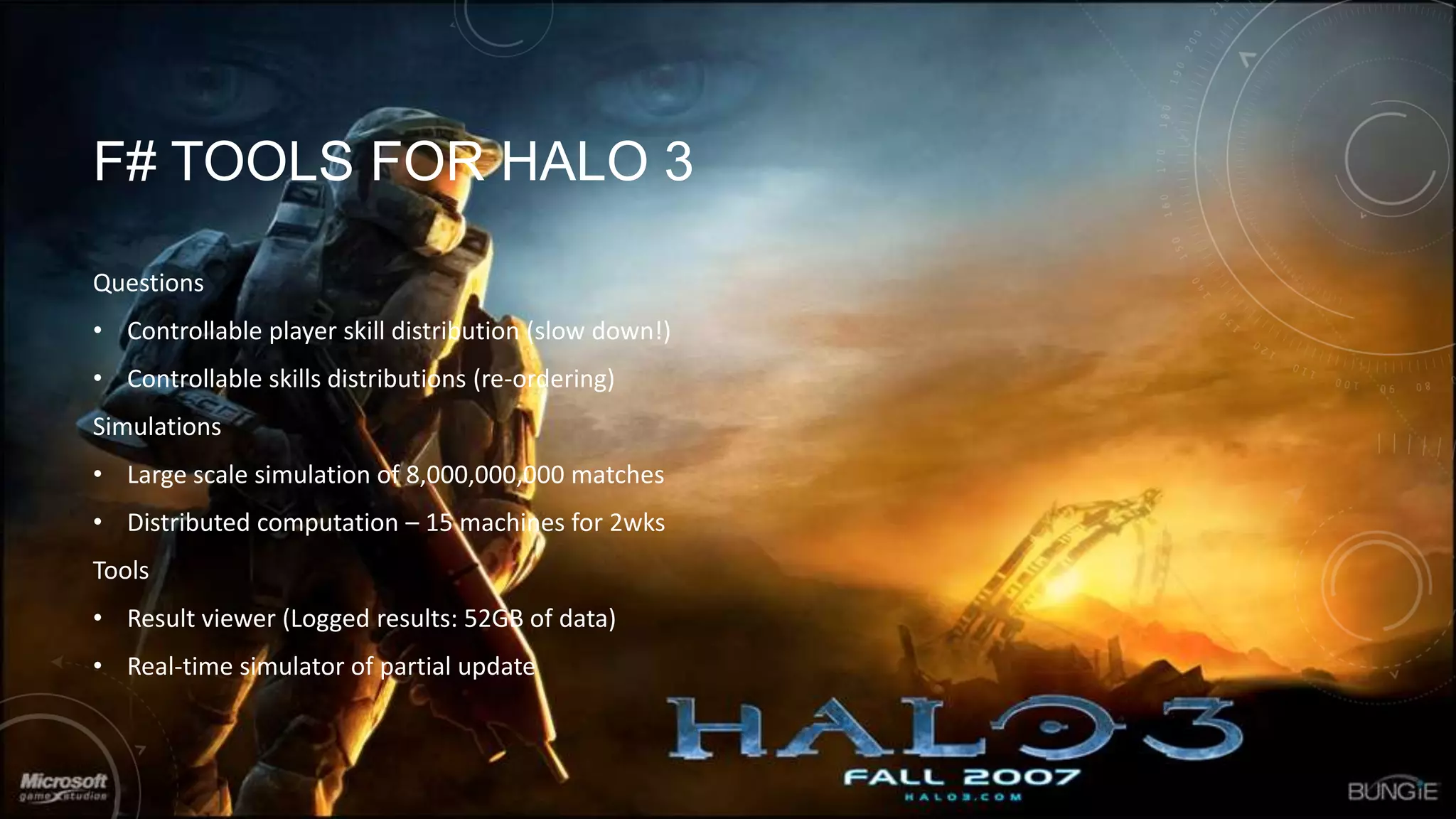 F# TOOLS FOR HALO 3
Questions
• Controllable player skill distribution (slow down!)
• Controllable skills distributions (re-ordering)

Simulations
• Large scale simulation of 8,000,000,000 matches
• Distributed computation – 15 machines for 2wks
Tools

• Result viewer (Logged results: 52GB of data)
• Real-time simulator of partial update

 