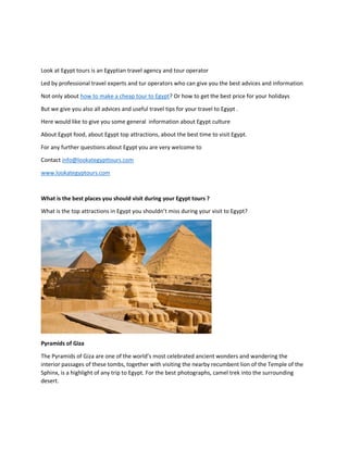 Look at Egypt tours is an Egyptian travel agency and tour operator
Led by professional travel experts and tur operators who can give you the best advices and information
Not only about how to make a cheap tour to Egypt? Or how to get the best price for your holidays
But we give you also all advices and useful travel tips for your travel to Egypt .
Here would like to give you some general information about Egypt culture
About Egypt food, about Egypt top attractions, about the best time to visit Egypt.
For any further questions about Egypt you are very welcome to
Contact info@lookategypttours.com
www.lookategyptours.com
What is the best places you should visit during your Egypt tours ?
What is the top attractions in Egypt you shouldn’t miss during your visit to Egypt?
Pyramids of Giza
The Pyramids of Giza are one of the world’s most celebrated ancient wonders and wandering the
interior passages of these tombs, together with visiting the nearby recumbent lion of the Temple of the
Sphinx, is a highlight of any trip to Egypt. For the best photographs, camel trek into the surrounding
desert.
 