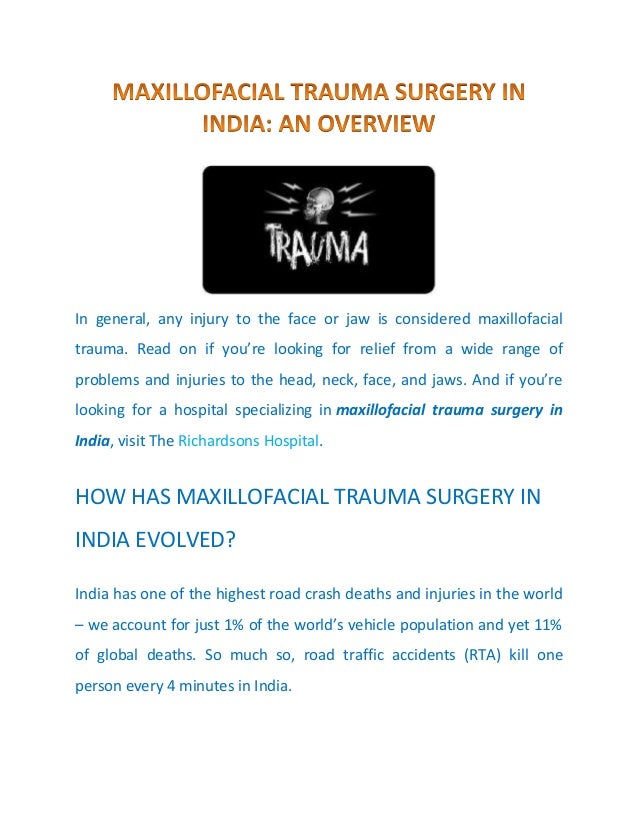 In general, any injury to the face or jaw is considered maxillofacial
trauma. Read on if you’re looking for relief from a wide range of
problems and injuries to the head, neck, face, and jaws. And if you’re
looking for a hospital specializing in maxillofacial trauma surgery in
India, visit The Richardsons Hospital.
HOW HAS MAXILLOFACIAL TRAUMA SURGERY IN
INDIA EVOLVED?
India has one of the highest road crash deaths and injuries in the world
– we account for just 1% of the world’s vehicle population and yet 11%
of global deaths. So much so, road traffic accidents (RTA) kill one
person every 4 minutes in India.
 