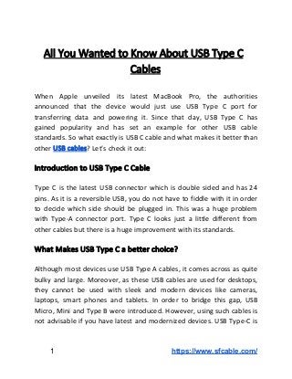 All​ ​You​ ​Wanted​ ​to​ ​Know​ ​About​ ​USB​ ​Type​ ​C
Cables
When Apple unveiled its latest MacBook Pro, the authorities
announced that the device would just use USB Type C port for
transferring data and powering it. Since that day, USB Type C has
gained popularity and has set an example for other USB cable
standards. So what exactly is USB C cable and what makes it better than
other​​ ​​USB​ ​cables​?​ ​Let’s​ ​check​ ​it​ ​out:
Introduction​ ​to​ ​USB​ ​Type​ ​C​ ​Cable
Type C is the latest USB connector which is double sided and has 24
pins. As it is a reversible USB, you do not have to fiddle with it in order
to decide which side should be plugged in. This was a huge problem
with Type-A connector port. Type C looks just a little different from
other​ ​cables​ ​but​ ​there​ ​is​ ​a​ ​huge​ ​improvement​ ​with​ ​its​ ​standards.
What​ ​Makes​ ​USB​ ​Type​ ​C​ ​a​ ​better​ ​choice?
Although most devices use USB Type A cables, it comes across as quite
bulky and large. Moreover, as these USB cables are used for desktops,
they cannot be used with sleek and modern devices like cameras,
laptops, smart phones and tablets. In order to bridge this gap, USB
Micro, Mini and Type B were introduced. However, using such cables is
not advisable if you have latest and modernized devices. USB Type-C is
​ ​​ ​​ ​​ ​​ ​​ ​​ ​​​ ​1​​ ​​ ​​ ​​ ​​ ​​ ​​ ​​ ​​ ​​ ​​ ​​ ​​ ​​ ​​ ​​ ​​ ​​ ​​ ​​ ​​ ​​ ​​ ​​ ​​ ​​ ​​ ​​ ​​ ​​ ​​ ​​ ​​ ​​ ​​ ​​ ​​ ​​ ​​ ​​ ​​ ​​ ​​ ​​ ​​ ​​ ​​ ​​ ​​ ​​ ​​ ​​ ​​ ​​ ​​ ​​ ​​ ​​ ​​ ​​https://www.sfcable.com/
 