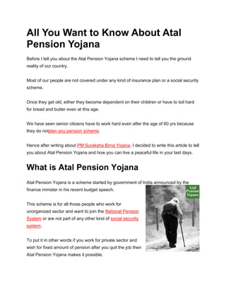 All You Want to Know About Atal
Pension Yojana
Before I tell you about the Atal Pension Yojana scheme I need to tell you the ground
reality of our country.
Most of our people are not covered under any kind of insurance plan or a social security
scheme.
Once they get old, either they become dependent on their children or have to toil hard
for bread and butter even at this age.
We have seen senior citizens have to work hard even after the age of 60 yrs because
they do notplan any pension scheme.
Hence after writing about PM Suraksha Bima Yojana, I decided to write this article to tell
you about Atal Pension Yojana and how you can live a peaceful life in your last days.
What is Atal Pension Yojana
Atal Pension Yojana is a scheme started by government of India announced by the
finance minister in his recent budget speech.
This scheme is for all those people who work for
unorganized sector and want to join the National Pension
System or are not part of any other kind of social security
system.
To put it in other words if you work for private sector and
wish for fixed amount of pension after you quit the job then
Atal Pension Yojana makes it possible.
 