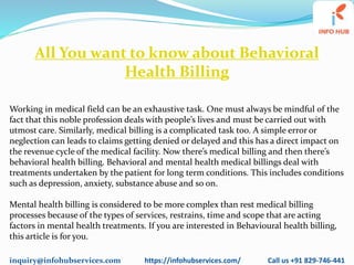 inquiry@infohubservices.com https://infohubservices.com/ Call us +91 829-746-441
All You want to know about Behavioral
Health Billing
Working in medical field can be an exhaustive task. One must always be mindful of the
fact that this noble profession deals with people’s lives and must be carried out with
utmost care. Similarly, medical billing is a complicated task too. A simple error or
neglection can leads to claims getting denied or delayed and this has a direct impact on
the revenue cycle of the medical facility. Now there’s medical billing and then there’s
behavioral health billing. Behavioral and mental health medical billings deal with
treatments undertaken by the patient for long term conditions. This includes conditions
such as depression, anxiety, substance abuse and so on.
Mental health billing is considered to be more complex than rest medical billing
processes because of the types of services, restrains, time and scope that are acting
factors in mental health treatments. If you are interested in Behavioural health billing,
this article is for you.
 