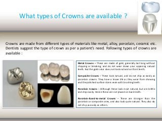 What types of Crowns are available ?
Crowns are made from different types of materials like metal, alloy, porcelain, ceramic etc.
Dentists suggest the type of crown as per a patient’s need. Following types of crowns are
available :
Metal Crowns – These are made of gold, generally last long without
chipping or breaking, and do not wear down your opposing natural
teeth. But the gold color does not look natural on front teeth.
Composite Crowns – These look natural, and do not chip as easily as
porcelain crowns. They have a lesser life as they wear from chewing
and the polished surface stains even with brushing teeth.
Porcelain Crowns – Although these look most natural, but are brittle
and chip easily. Hence these are not placed on back teeth.
Porcelain-fused-to-metal Crowns – These are stronger than the
porcelain or composite ones, and also look quite natural. They also do
not chip as easily as others.
 