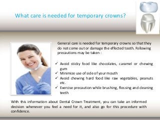 What care is needed for temporary crowns?
General care is needed for temporary crowns so that they
do not come out or damage the effected tooth. Following
precautions may be taken :
 Avoid sticky food like chocolates, caramel or chewing
gum
 Minimize use of side of your mouth
 Avoid chewing hard food like raw vegetables, peanuts
etc.
 Exercise precaution while brushing, flossing and cleaning
teeth
With this information about Dental Crown Treatment, you can take an informed
decision whenever you feel a need for it, and also go for this procedure with
confidence.
 