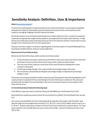 Sensitivity Analysis: Definition, Uses & Importance
What is SensitivityAnalysis?
Financial riskmodelingtakessensitivityanalysistothe nextlevelandhelpsinassessing the probability
and potential impactof unfavorable outcomes.Basedonthe assessments,variousdecisionswith
respectto managing,hedgingortransferringrisksare taken.
Sensitivityanalysisisone of the toolsthathelpdecisionmakerswithmore thana solutiontoa problem.
It providesanappropriate insightintothe problemsassociatedwiththe model underreference. Finally,
the decisionmakergetsadecentideaabouthow sensitive the optimumsolutionis chosenbyhimtoany
changesinthe inputvaluesof one ormore parameters.
Have you everbeencaughtina situationregardingdatasensitivityanalysisinFinancial Modeling?If you
have faceda problembefore,findyouranswerrighthere!
Measurementofsensitivityanalysis
Beloware mentionedthe stepsusedtoconductsensitivityanalysis:
 Firstly, the base case outputisdefined;saythe NPV ata base case inputvalue (V1) forwhichthe
sensitivityistobe measured.All the otherinputsof the model are keptconstant.
 Thenthe value of the output at a new value of the input(V2) while keepingotherinputs
constantis calculated.
 Findthe percentage change inthe outputandthe percentage change inthe input.
 The sensitivityiscalculatedbydividingthe percentage change inoutputbythe percentage
change in input.
Thisprocessof testingsensitivityforanotherinput(saycashflowsgrowthrate) whilekeepingthe restof
inputsconstantisrepeatedtill the sensitivityfigure foreachof the inputsisobtained.The conclusion
wouldbe that the higherthe sensitivityfigure,the more sensitivethe outputistoanychange inthat
inputandvice versa.
For SensitivityAnalysisfollowthe followingsteps
FirstLINKthe outputyouwant to checksensitivityof?(IN FMCGcase linkthe share Price orEV)
Nextdecide the variableyouwanttocheck the sensitivityof (e.g. WACC;TerminalGrowthrate;tax rate
etc.)
Let’ssay we selectedWACCand Terminal Growthwhichoriginallynthe model is10.7% and 5%. Now
take the range for twovariable whichwill be 8.7;9.7; 10.7;11.7 and 12.7% for WACC and let’ssay3; 4; 5;
6; 7% for T. Growth.place these numbersonthe cell nexttoyourlinkedcell instepone above. So, if you
have linkedEV inthe cell G30 Wickwill come inthe cell fromH30 - L30 and T Growth will come incell
G31 to G35
 
