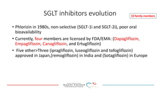 SGLT inhibitors evolution
• Phlorizin in 1980s, non-selective (SGLT-1i and SGLT-2i), poor oral
bioavailability
• Currently, four members are licensed by FDA/EMA: (Dapagliflozin,
Empagliflozin, Canagliflozin, and Ertugliflozin)
• Five other>Three (ipragliflozin, luseogliflozin and tofogliflozin)
approved in Japan,(remogliflozin) in India and (Sotagliflozin) in Europe
10 family members
 