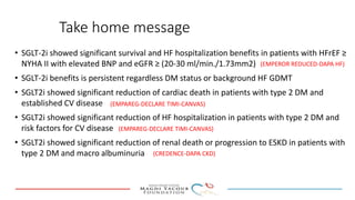 Take home message
• SGLT-2i showed significant survival and HF hospitalization benefits in patients with HFrEF ≥
NYHA II with elevated BNP and eGFR ≥ (20-30 ml/min./1.73mm2)
• SGLT-2i benefits is persistent regardless DM status or background HF GDMT
• SGLT2i showed significant reduction of cardiac death in patients with type 2 DM and
established CV disease
• SGLT2i showed significant reduction of HF hospitalization in patients with type 2 DM and
risk factors for CV disease
• SGLT2i showed significant reduction of renal death or progression to ESKD in patients with
type 2 DM and macro albuminuria
(EMPAREG-DECLARE TIMI-CANVAS)
(EMPEROR REDUCED-DAPA HF)
(CREDENCE-DAPA CKD)
(EMPAREG-DECLARE TIMI-CANVAS)
 