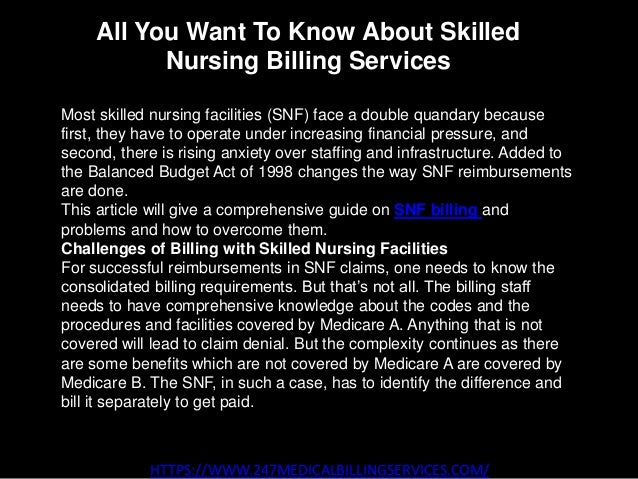 All You Want To Know About Skilled
Nursing Billing Services
HTTPS://WWW.247MEDICALBILLINGSERVICES.COM/
Most skilled nursing facilities (SNF) face a double quandary because
first, they have to operate under increasing financial pressure, and
second, there is rising anxiety over staffing and infrastructure. Added to
the Balanced Budget Act of 1998 changes the way SNF reimbursements
are done.
This article will give a comprehensive guide on SNF billing and
problems and how to overcome them.
Challenges of Billing with Skilled Nursing Facilities
For successful reimbursements in SNF claims, one needs to know the
consolidated billing requirements. But that’s not all. The billing staff
needs to have comprehensive knowledge about the codes and the
procedures and facilities covered by Medicare A. Anything that is not
covered will lead to claim denial. But the complexity continues as there
are some benefits which are not covered by Medicare A are covered by
Medicare B. The SNF, in such a case, has to identify the difference and
bill it separately to get paid.
 