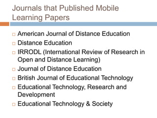 Journals that Published Mobile Learning PapersAmerican Journal of Distance EducationDistance EducationIRRODL (International Review of Research in Open and Distance Learning)Journal of Distance EducationBritish Journal of Educational TechnologyEducational Technology, Research and DevelopmentEducational Technology & Society