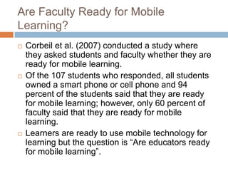 Are Faculty Ready for Mobile Learning?Corbeil et al. (2007) conducted a study where they asked students and faculty whether they are ready for mobile learning. Of the 107 students who responded, all students owned a smart phone or cell phone and 94 percent of the students said that they are ready for mobile learning; however, only 60 percent of faculty said that they are ready for mobile learning.Learners are ready to use mobile technology for learning but the question is “Are educators ready for mobile learning”. 