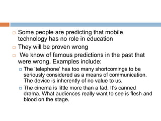 Some people are predicting that mobile technology has no role in educationThey will be proven wrong We know of famous predictions in the past that were wrong. Examples include: The ‘telephone’ has too many shortcomings to be seriously considered as a means of communication. The device is inherently of no value to us. The cinema is little more than a fad. It’s canned drama. What audiences really want to see is flesh and blood on the stage.