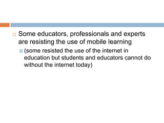 Some educators, professionals and experts are resisting the use of mobile learning (some resisted the use of the internet in education but students and educators cannot do without the internet today)