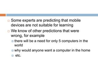 Some experts are predicting that mobile devices are not suitable for learningWe know of other predictions that were wrong, for examplethere will be a need for only 5 computers in the worldwhy would anyone want a computer in the home etc.