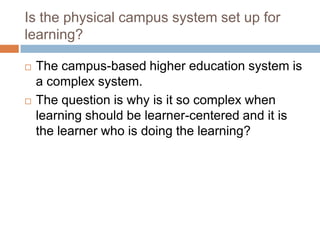 Is the physical campus system set up for learning?The campus-based higher education system is a complex system. The question is why is it so complex when learning should be learner-centered and it is the learner who is doing the learning? 