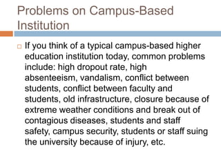 Problems on Campus-Based InstitutionIf you think of a typical campus-based higher education institution today, common problems include: high dropout rate, high absenteeism, vandalism, conflict between students, conflict between faculty and students, old infrastructure, closure because of extreme weather conditions and break out of contagious diseases, students and staff safety, campus security, students or staff suing the university because of injury, etc. 