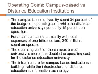 Operating Costs: Campus-based vs Distance Education InstitutionsThe campus-based university spent 34 percent of the budget on operating costs while the distance education university spent only 15 percent on operation. For a campus based university with total expenses of one billion dollars, 340 million is spent on operation. The operating cost for the campus based university is more than double the operating cost for the distance education universityThe infrastructure for campus-based institutions is buildings while the infrastructure for distance education is information technology.