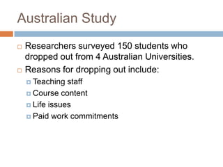 Australian StudyResearchers surveyed 150 students who dropped out from 4 Australian Universities.Reasons for dropping out include:Teaching staffCourse contentLife issuesPaid work commitments