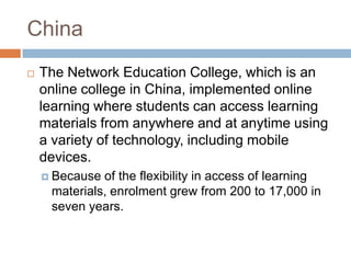 ChinaThe Network Education College, which is an online college in China, implemented online learning where students can access learning materials from anywhere and at anytime using a variety of technology, including mobile devices.Because of the flexibility in access of learning materials, enrolment grew from 200 to 17,000 in seven years. 