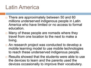 Latin AmericaThere are approximately between 50 and 60 millions underserved indigenous people in Latin America who have limited or no access to formal education.Many of these people are nomads where they travel from one location to the next to make a living.An research project was conducted to develop a mobile learning model to use mobile technologies to reach these underserved indigenous people.Results showed that the students were able to use the devices to learn and the parents used the devices occasionally to improve their vocabulary.