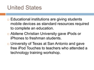 United StatesEducational institutions are giving students mobile devices as standard resources required to complete an education. Abilene Christian University gave iPods or iPhones to freshman students.University of Texas at San Antonio and gave free iPod Touches to teachers who attended a technology training workshop.