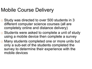 Mobile Course DeliveryStudy was directed to over 500 students in 3 different computer science courses (all are completely online and distance delivery)Students were asked to complete a unit of study using a mobile device then complete a surveyMany students completed one or more units but only a sub-set of the students completed the survey to determine their experience with the mobile devices