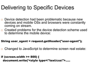 Delivering to Specific DevicesDevice detection had been problematic because new devices and mobile OSs and browsers were constantly coming on stream.Created problems for the device detection scheme used to determine the mobile device:String user_agent = request.getHeader("user-agent");Changed to JavaScript to determine screen real estate:if (screen.width >= 800) {  document.write('<style type=\"text/css\">…..