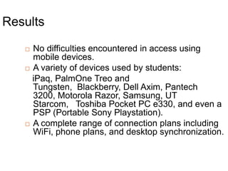 ResultsNo difficulties encountered in access using mobile devices.A variety of devices used by students:   iPaq, PalmOne Treo and Tungsten,  Blackberry, Dell Axim, Pantech 3200, Motorola Razor, Samsung, UT Starcom,   Toshiba Pocket PC e330, and even a PSP (Portable Sony Playstation). A complete range of connection plans including WiFi, phone plans, and desktop synchronization.