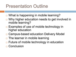 Presentation OutlineWhat is happening in mobile learning?Why higher education needs to get involved in mobile learning?Examples of use of mobile technology in higher educationCampus-based education Delivery ModelThe learner in mobile learningFuture of mobile technology in educationConclusion