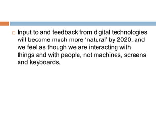 FutureIn the future, mobile devices will look completely difference from what they are today.According to a recent Futurelab report, by 2020, digital technology will be embedded and distributed in most objects.Personal artefacts such as keys, clothes, shoes, notebook, and newspaper will have devices embedded within them which can communicate with each other.We will not be taking any devices with us, they will exist everywhere.