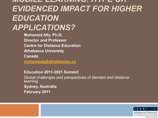 Mobile learning: Hype or evidenced impact for higher educationapplications? Mohamed Ally, Ph.D. Director and Professor Centre for Distance Education Athabasca University Canada mohameda@athabascau.ca Education 2011-2021 Summit Global challenges and perspectives of blended and distance learning  Sydney, Australia February 2011 