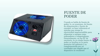 FUENTE DE
PODER
Cuando se habla de fuente de
poder, (o, en ocasiones, de fuente
de alimentación y fuente de
energía), se hace referencia al
sistema que otorga la
electricidad imprescindible para
alimentar a equipos como
ordenadores o computadoras.
Generalmente, en las PC de
escritorio, la ya citada fuente de
poder se localiza en la parte
posterior del gabinete y es
complementada por un
ventilador que impide que el
dispositivo se recaliente
 
