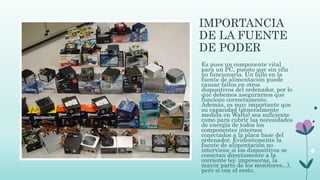 IMPORTANCIA
DE LA FUENTE
DE PODER
Es pues un componente vital
para un PC, puesto que sin ella
no funcionaría. Un fallo en la
fuente de alimentación puede
causar fallos en otros
dispositivos del ordenador, por lo
que debemos asegurarnos que
funcione correctamente.
Además, es muy importante que
su capacidad (generalmente
medida en Watts) sea suficiente
como para cubrir las necesidades
de energía de todos los
componentes internos
conectados a la placa base del
ordenador. Evidentemente la
fuente de alimentación no
interviene si los dispositivos se
conectan directamente a la
corriente (ej: impresoras, la
mayor parte de los monitores...),
pero sí con el resto.
 