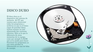 DISCO DURO
El disco duro es el
dispositivo del sistema de
memoria del PC que
usamos para almacenar
todos los programas y
archivos ya que es el único
capaz de guardar datos
incluso aunque no esté
alimentado por corriente
eléctrica. Esto es lo que lo
diferencia de otras
memorias de tu equipo,
como por ejemplo la RAM,
que es la usada para hacer
funcionar los programas ya
que estas pierden la
información en caso de falta
de energía.
 