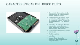 CARACTERISTICAS DEL DISCO DURO
 Capacidad. Generalmente los
discos duros de gran tamaño
suelen ser mas lentos.
 Tiempo medio de acceso. Que
es la suma del tiempo medio
de búsqueda más el tiempo de
lectura/escritura y la latencia
media.
 Velocidad de rotación. Cuanto
mas mejor, generalmente
suele ser entre 7200 a 10000
revoluciones por minuto.
 Tasa de transferencia. Cuanto
mas mejor.
 Caché de pista.
 Interfaz.
 Landz. Zona donde los
cabezales descansan con la
computadora apagada.
 