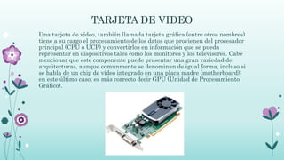 TARJETA DE VIDEO
Una tarjeta de vídeo, también llamada tarjeta gráfica (entre otros nombres)
tiene a su cargo el procesamiento de los datos que provienen del procesador
principal (CPU o UCP) y convertirlos en información que se pueda
representar en dispositivos tales como los monitores y los televisores. Cabe
mencionar que este componente puede presentar una gran variedad de
arquitecturas, aunque comúnmente se denominan de igual forma, incluso si
se habla de un chip de vídeo integrado en una placa madre (motherboard);
en este último caso, es más correcto decir GPU (Unidad de Procesamiento
Gráfico).
 