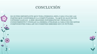CONCLUCIÓN
ES SUPER IMPORTANTE QUE TODA PERSONA SEPA CADA UNA DE LAS
PARTES QUE CONFORMAN LA COMPUTADORA , YA QUE SI ALGUNO DE
USTEDES LLEGAN A SER GRANDES INFORMATICOS ,TENGAN EL
CONOCIMIENTO Y PONGAN LA DEBIDA UTILIDAD A CADA UNO DE ESTOS
COMPONENTES PARA ASÍ NO COMETER ERRORES EN UN FUTURO.
 