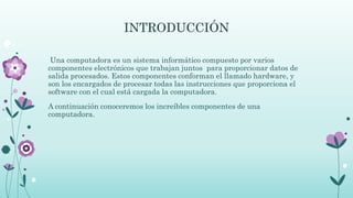 INTRODUCCIÓN
Una computadora es un sistema informático compuesto por varios
componentes electrónicos que trabajan juntos para proporcionar datos de
salida procesados. Estos componentes conforman el llamado hardware, y
son los encargados de procesar todas las instrucciones que proporciona el
software con el cual está cargada la computadora.
A continuación conoceremos los increíbles componentes de una
computadora.
 