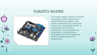 TARJETA MADRE
La tarjeta madre también conocida
como placa madre, placa base o
motherboard (en inglés), es la
tarjeta principal en la estructura
interna del computador donde se
encuentran los circuitos
electrónicos, el procesador, las
memorias, y las conexiones
principales, en ella se conectan
todos los componentes del
computador.
 