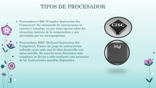 TIPOS DE PROCESADOR
 Procesadores CISC (Complex Instruction Set
Computers). Su entramado de instrucciones es
extenso y complejo, ya que éstas operan sobre los
elementos internos de la computadora y son
ejecutadas por un microprograma.
 Procesadores RISC (Reduced Instruction Set
Computers). Poseen un juego de instrucciones
reducido, pues cada una de ellas desarrolla una
tarea sencilla. En caso de tener directrices más
complejas, se llevan a cabo mediante una secuencia
de las instrucciones sencillas disponibles.
 
