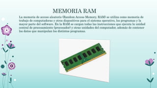 MEMORIA RAM
La memoria de acceso aleatorio (Random Access Memory, RAM) se utiliza como memoria de
trabajo de computadoras y otros dispositivos para el sistema operativo, los programas y la
mayor parte del software. En la RAM se cargan todas las instrucciones que ejecuta la unidad
central de procesamiento (procesador) y otras unidades del computador, además de contener
los datos que manipulan los distintos programas.
 
