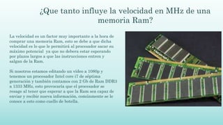 ¿Que tanto influye la velocidad en MHz de una
memoria Ram?
La velocidad es un factor muy importante a la hora de
comprar una memoria Ram, esto se debe a que dicha
velocidad es lo que le permitirá al procesador sacar su
máximo potencial ya que no debera estar esperando
por plazos largos a que las instrucciones entren y
salgan de la Ram.
Si nosotros estamos editando un vídeo a 1080p y
tenemos un procesador Intel core i7 de séptima
generación y también contamos con 2 Gb de Ram DDR3
a 1333 MHz, esto provocaría que el procesador se
resage al tener que esperar a que la Ram sea capaz de
enviar y recibir nueva información, comúnmente se le
conoce a esto como cuello de botella.
 