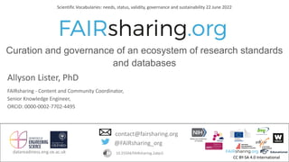 CC BY-SA 4.0 International
datareadiness.eng.ox.ac.uk
Allyson Lister, PhD
FAIRsharing - Content and Community Coordinator,
Senior Knowledge Engineer,
ORCiD: 0000-0002-7702-4495
@FAIRsharing_org
contact@fairsharing.org
10.25504/FAIRsharing.2abjs5
Scientific Vocabularies: needs, status, validity, governance and sustainability 22 June 2022
Curation and governance of an ecosystem of research standards
and databases
 