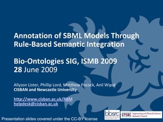 Annotation of SBML Models Through Rule-Based Semantic IntegrationBio-Ontologies SIG, ISMB 200928 June 2009Allyson Lister, Phillip Lord, Matthew Pocock, Anil WipatCISBAN and Newcastle Universityhttp://www.cisban.ac.uk/RBMhelpdesk@cisban.ac.uk Presentation slides covered under the CC-BY license 