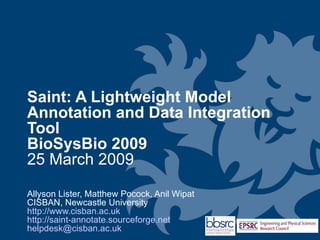 Saint: A Lightweight Model Annotation
and Data Integration Tool
BioSysBio 2009
25 March 2009

Allyson Lister, Matthew Pocock, Anil Wipat
CISBAN, Newcastle University
http://www.cisban.ac.uk
http://saint-annotate.sourceforge.net
helpdesk@cisban.ac.uk
 