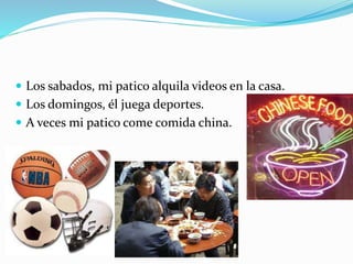  Los sabados, mi patico alquila videos en la casa.
 Los domingos, él juega deportes.
 A veces mi patico come comida china.
 