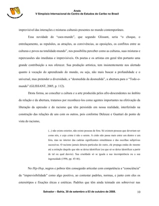 Anais
             V Simpósio Internacional do Centro de Estudos do Caribe no Brasil




imprevisivel das interações e misturas culturais presentes no mundo contemporâneo.

       Essa novidade do “caos-mundo”, que segundo Glissant, seria “o choque, o

entrelaçamento, as repulsões, as atrações, as convivências, as oposições, os conflitos entre as

culturas e povos na totalidade-mundo”, nos possibilita perceber como as culturas, suas misturas e

repercussões são imediatas e imprevisiveis. Os poetas e os artistas em geral têm portanto uma

grande contribuição a nos oferecer. Sua produção artística, tem insistentemente nos alertado

quanto à vocação do aprendizado do mundo, ou seja, não mais buscar a profundidade e o

universal, mas pretender a diversidade, a “desmedida da desmedida”, a abertura para o “Todo-o-

mundo” (GLISSANT, 2005, p. 112).

       Desta forma, ao conceber a cultura e a arte produzida pelos afro-descendentes no âmbito

da relação e da abertura, tratamos por reconhece-los como agentes importantes na efetivação da

liberação da opressão e do racismo que têm persistido em nossa realidade, interferindo na

construção das relações de uns com os outros, pois conforme Deleuze e Guattari do ponto de

vista do racismo,

                       (...) não existe exterior, não existe pessoas de fora. Só existem pessoas que deveriam ser
                       como nós, e cujo crime é não o serem. A cisão não passa mais entre um dentro e um
                       fora, mas no interior das cadeias significantes simultâneas e das escolhas subjetivas
                       sucessivas. O racismo jamais detecta partículas do outro, ele propaga ondas do mesmo
                       até a extinção daquilo que não se deixa identificar (ou que só se deixa identificar a partir
                       de tal ou qual desvio). Sua crueldade só se iguala a sua incompetência ou a sua
                       ingenuidade (1996, pp. 45-46).


       No Hip-Hop, negros e pobres têm conseguido articular com competência a “consciência”

da “imprevisibilidade” como algo positivo, ao contestar padrões, normas, e junto com eles os

estereótipos e fixações éticas e estéticas. Padrões que têm ainda teimado em sobreviver nas

                    Salvador – Bahia, 30 de setembro a 03 de outubro de 2008.                                  10
 