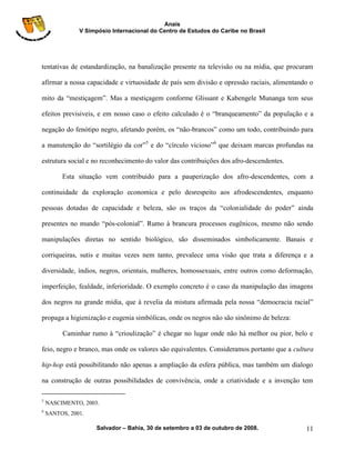 Anais
               V Simpósio Internacional do Centro de Estudos do Caribe no Brasil




tentativas de estandardização, na banalização presente na televisão ou na mídia, que procuram

afirmar a nossa capacidade e virtuosidade de país sem divisão e opressão raciais, alimentando o

mito da “mestiçagem”. Mas a mestiçagem conforme Glissant e Kabengele Munanga tem seus

efeitos previsiveis, e em nosso caso o efeito calculado é o “branqueamento” da população e a

negação do fenótipo negro, afetando porém, os “não-brancos” como um todo, contribuindo para

a manutenção do “sortilégio da cor”5 e do “círculo vicioso”6 que deixam marcas profundas na

estrutura social e no reconhecimento do valor das contribuições dos afro-descendentes.

         Esta situação vem contribuido para a pauperização dos afro-descendentes, com a

continuidade da exploração economica e pelo desrespeito aos afrodescendentes, enquanto

pessoas dotadas de capacidade e beleza, são os traços da “colonialidade do poder” ainda

presentes no mundo “pós-colonial”. Rumo à brancura processos eugênicos, mesmo não sendo

manipulações diretas no sentido biológico, são disseminados simbolicamente. Banais e

corriqueiras, sutis e muitas vezes nem tanto, prevalece uma visão que trata a diferença e a

diversidade, índios, negros, orientais, mulheres, homossexuais, entre outros como deformação,

imperfeição, fealdade, inferioridade. O exemplo concreto é o caso da manipulação das imagens

dos negros na grande mídia, que à revelia da mistura afirmada pela nossa “democracia racial”

propaga a higienização e eugenia simbólicas, onde os negros não são sinônimo de beleza:

         Caminhar rumo à “crioulização” é chegar no lugar onde não há melhor ou pior, belo e

feio, negro e branco, mas onde os valores são equivalentes. Consideramos portanto que a cultura

hip-hop está possibilitando não apenas a ampliação da esfera pública, mas também um dialogo

na construção de outras possibilidades de convivência, onde a criatividade e a invenção tem

5
    NASCIMENTO, 2003.
6
    SANTOS, 2001.

                     Salvador – Bahia, 30 de setembro a 03 de outubro de 2008.              11
 