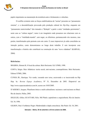 Anais
                V Simpósio Internacional do Centro de Estudos do Caribe no Brasil




papéis importantes na manutenção da resistência ante o fechamento e o absoluto.

        O conflito existente entre as forças estabilizadoras da “norma” presentes no “pensamento

sistema”, e a desestabilização provocada pela produção cultural do Hip-Hop, enquanto um

“pensamento rastro/resíduo” têm tramado a “Relação” a partir e entre “entidades persistentes”,

neste caso as “cultura negras”, rumo à um imaginário onde possamos nos relacionar com os

outros, com a “totalidade-mundo”, sem negar, ou diluirmos, permanecendo nós mesmos, mas

porém, transformados pela permuta com este outro. E esses impossíveis já estão concebidos na

intenção poética, como demonstramos ao longo deste trabalho. E sem incorporar essa

transformação a história não contribuirá na construção de uma “nova cidadania” (KARNAL,

2004)



Referências:

BHABHA, Hommi K. O local da cultura. Belo Horizonte: Ed. UFMG, 1998.

COSTA, Sérgio. Dois Atlânticos: teoria social, anti-racismo, cosmopolitismo. Belo Horizonte:

Editora UFMG, 2006.

CUNHA JR., Henrique. Ver vendo, versando sem verso, escrevendo e se inscrevendo no Hip

Hop. In.: Revista Espaço Acadêmico, Nº 31, Dezembro de 2003. Disponível em

http://www.espacoacademico.com.br, acesso em 10/03/2005.

D‟ADESKY, Jacques. Pluralismo étnico e multi-culturalismo: racismos e anti-racismos no Brasi.

Rio de Janeiro: Pallas, 2005.

DELEUZE, Gilles; GUATTARI, Félix. Mil Platôs: capitalismo e esquizofrenia. Rio de Janeiro:

Ed. 34, 1996.

GILROY, Paul. O atlântico Negro: Modernidade e dupla consciência. São Paulo: Ed. 34, 2001.

                      Salvador – Bahia, 30 de setembro a 03 de outubro de 2008.              12
 