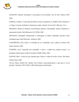 Anais
             V Simpósio Internacional do Centro de Estudos do Caribe no Brasil




GLISSANT, Édouard. Introdução a uma poética da diversidade. Juiz de Fora: Editora UFJF,

2005.

KARNAL, Leandro. A renovação da história: ensino conseqüente. In: SERPA, Élio Cantalício et

al. (Orgs.). Escritas da História: intelectuais e poder. Goiânia: Ed. da UCG, 2004, pp. 71-81.

MIGNOLO, Walter D. Histórias Locais/Projetos globais: colonialidade, saberes subalternos e

pensamento liminar. Belo Horizonte: Ed. UFMG, 2003.

MUNANGA, Kabengele. Rediscutindo a mestiçagem no Brasil: identidade nacional versus

identidade negra. Belo Horizonte: Autêntica, 2004.

NASCIMENTO, Elisa Larkin. O sortilégio da cor: identidade, raça e gênero no Brasil. São

Paulo: Summus, 2003.

SANSONE, Livio. Negritude sem etnicidade: o local e o global nas relações raciais e na

produção cultural negra no Brasil. Salvador: Edufba; Pallas, 2003.

SANTOS, Helio. A busca de um caminho para o Brasil: a trilha do círculo vicioso. São Paulo:

Editora Senac, 2001.
TELLA, Marco Aurélio Paz. Atitude, Arte, Cultura e autoconhecimento: o rap como a voz da
periferia. São Paulo: PUCCSDA, 2000. (Dissertação de Mestrado)




                    Salvador – Bahia, 30 de setembro a 03 de outubro de 2008.                    13
 