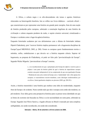 Anais
             V Simpósio Internacional do Centro de Estudos do Caribe no Brasil




       A África, a cultura negra e os afro-descendentes são temas e agentes históricos

silenciados na historiografia brasileira. Isto se reflete nos livros didáticos – currículo oficial –

que caracterizam-se por representar uma história em grande parte européia, fruto de uma noção

de história produzida pelos europeus, sobretudo a construção hegeliana de uma história da

civilização e cultura enquanto produtos da razão, o sujeito cósmico universal, cristalizando a

Europa e o ocidente como o lugar da agência histórica.

Enquanto historiador acabamos por nos defrontarmos com o dilema do historiador indiano

Dipesh Chakrabarty, pois “escrever história implica permanecer sob a hegemonia disciplinar da

Europa”(apud MIGNOLO, 2003, p. 280). Foram os europeus quem fundamentaram teorias e

métodos, enfim, estabeleceram o que deveria ser a história enquanto ciência. Superar tal

hegemonia, na proposta de Chakrabarty, só pode ser feito pela “provincialização da Europa”.

Segundo Walter Mignolo, “provincializar a Europa” consiste,

                        (...) no reconhecimento de que a apropriação pela Europa do adjetivo moderna para si
                        própria é uma parte da história global da qual a história do imperialismo europeu
                        constitui uma parte indispensável; [e] na compreensão de que essa igualização (Europa
                        = Moderna) de uma certa versão da Europa com a „modernidade‟ não é obra apenas dos
                        europeus; os nacionalismos terceiro-mundistas, como ideologias modernizadoras par
                        excellence, foram igualmente cúmplices no processo (2003, pp. 280-281).


Assim, a história transmitida é uma história que enaltece uma idéia de modernidade, enquanto

fruto da Europa e do ocidente. Neste sentido tudo que não é europeu seria então não moderno, ou

pré-moderno. Esse idéia gerou uma perspectiva histórica para se pensar nossa identidade em que

as fontes do exotismo são buscadas na África e as de racionalidade em outra parte, sobretudo na

Europa. Segundo José Flávio Saraiva, o legado africano no Brasil é marcado por uma complexa

ambigüidade, ora sendo reconhecido, ora sendo não-considerado.

                    Salvador – Bahia, 30 de setembro a 03 de outubro de 2008.                              2
 
